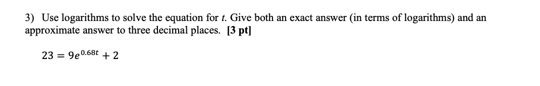 3) Use logarithms to solve the equation for t. Give both an exact answer (in terms of logarithms) and an
approximate answer to three decimal places. [3 pt]
23 = 9e0.68t + 2
