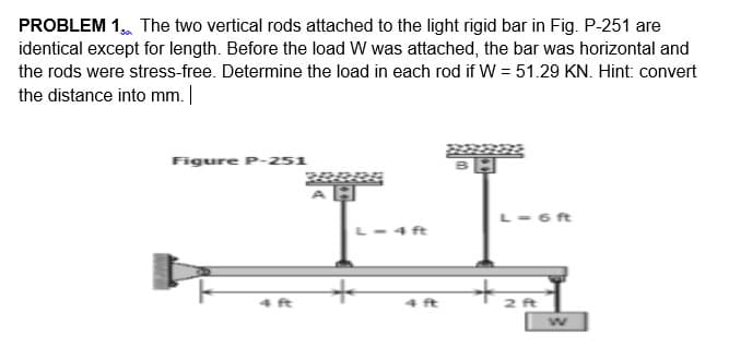 PROBLEM 1. The two vertical rods attached to the light rigid bar in Fig. P-251 are
identical except for length. Before the load W was attached, the bar was horizontal and
the rods were stress-free. Determine the load in each rod if W = 51.29 KN. Hint: convert
the distance into mm. |
Figure P-251
L-6ft
ft
to
4 ft
4 ft
2 ft
