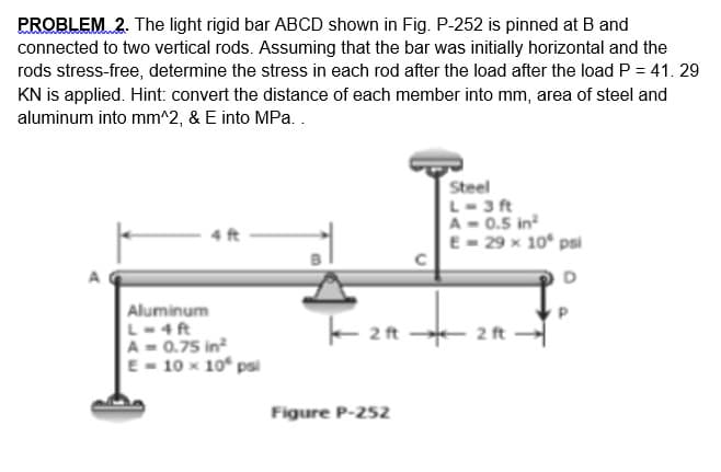 PROBLEM 2. The light rigid bar ABCD shown in Fig. P-252 is pinned at B and
connected to two vertical rods. Assuming that the bar was initially horizontal and the
rods stress-free, determine the stress in each rod after the load after the load P = 41. 29
KN is applied. Hint: convert the distance of each member into mm, area of steel and
aluminum into mm^2, & E into MPa..
Steel
L-3 ft
A- 0.5 in
E- 29 x 10° psi
4 ft
Aluminum
L-4ft
A- 0.75 in
E - 10 x 10 psi
+ 2 ft
Figure P-252
