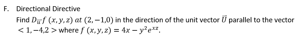 F. Directional Directive
Find DTf (x, y, z) at (2, –1,0) in the direction of the unit vector U parallel to the vector
< 1, –4,2 > where f (x, y,z) = 4x – y?e*2.
