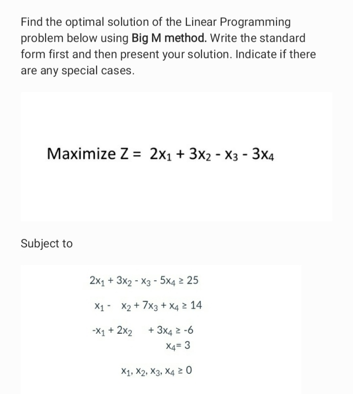 Find the optimal solution of the Linear Programming
problem below using Big M method. Write the standard
form first and then present your solution. Indicate if there
are any special cases.
Maximize Z = 2x1 + 3x2 - X3 - 3x4
Subject to
2x1 + 3x2 - X3 - 5x4 2 25
X1- X2 + 7x3 + X4 2 14
-X1 + 2x2
+ 3x4 2 -6
X4= 3
X1, X2, X3, X4 2 0
