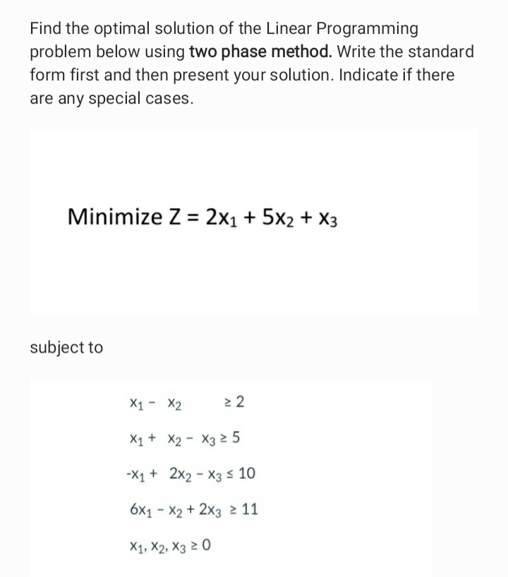 Find the optimal solution of the Linear Programming
problem below using two phase method. Write the standard
form first and then present your solution. Indicate if there
are any special cases.
Minimize Z = 2x1 + 5x2 + X3
subject to
X1 - X2
X1+ X2 - X3 2 5
-X1 + 2x2 - X3 s 10
6x1 - X2 + 2x3 2 11
X1, X2, X3 2 0
Al
