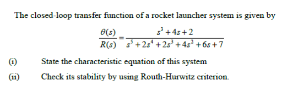 The closed-loop transfer function of a rocket launcher system is given by
s³ + 4s + 2
O(s)
R(s) s+2s* + 2s³ + 4s² + 6s +7
(i)
State the characteristic equation of this system
(i1)
Check its stability by using Routh-Hurwitz criterion.
