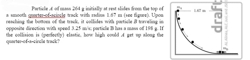 Particle A of mass 264 g initially at rest slides from the top of
a smooth quarter-of-acircle track with radius 1.67 m (see figure). Upon
reaching the bottom of the track, it collides with particle B traveling in
opposite direction with speed 3.25 m/s; particle B has a mass of 198 g. If
the collision is (perfectly) elastic, how high could A get up along the
quarter-of-a-circle track?
MA
1.67 m
draft
AL Alinea, ALC Jusi, and JSC
mB