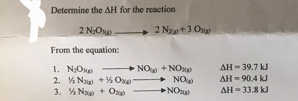 Determine the AH for the reaction
2 N₂O3(g)
From the equation:
1. N₂O3(g)
2. 2 N2(g) + 1/2O2(g)
3.
2 N2(g) + O2(g)
-
2 N2(g) + 3 O2(g)
NO(g) +NO2(g)
NO(g)
NO2(g)
AH = 39.7 kJ
AH = 90.4 kJ
ΔΗ = 33.8 kJ