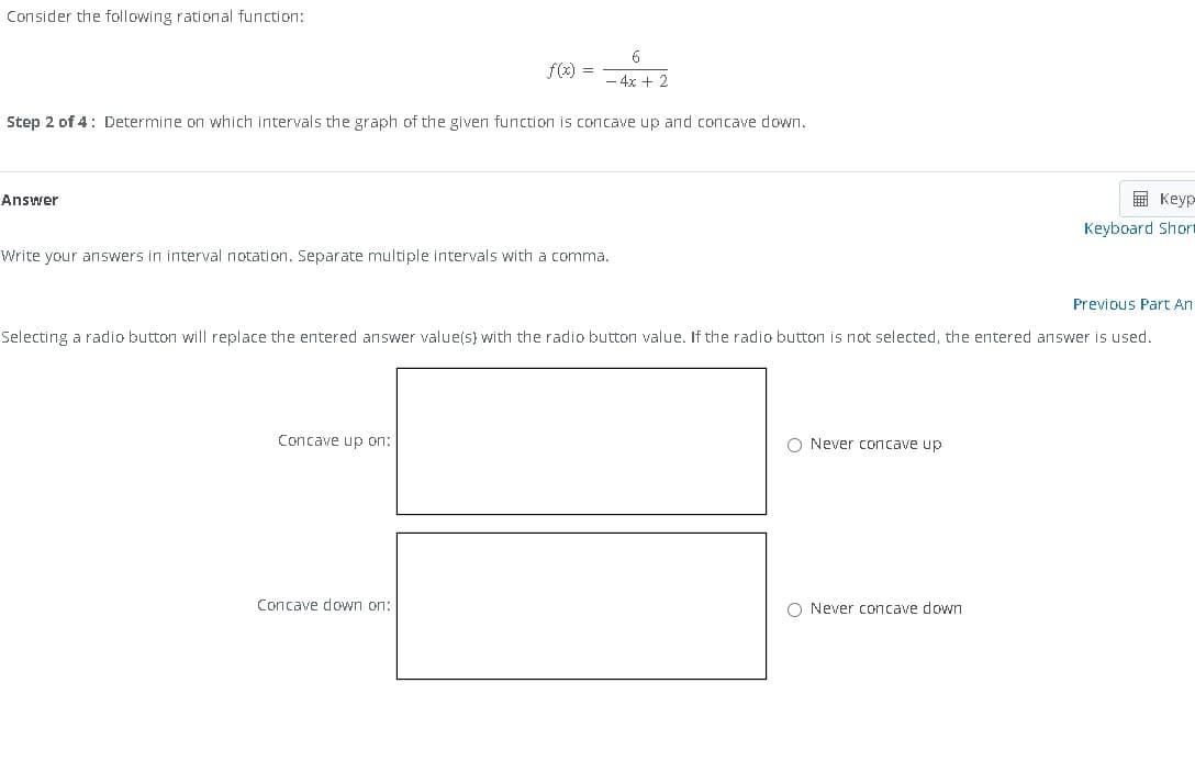 Consider the following rational function:
Answer
Step 2 of 4: Determine on which intervals the graph of the given function is concave up and concave down.
f(x) =
6
- 4x + 2
Write your answers in interval notation. Separate multiple intervals with a comma.
Concave up on:
Concave down on:
Previous Part An
Selecting a radio button will replace the entered answer value(s) with the radio button value. If the radio button is not selected, the entered answer is used.
O Never concave up
Keyp
Keyboard Short
O Never concave down