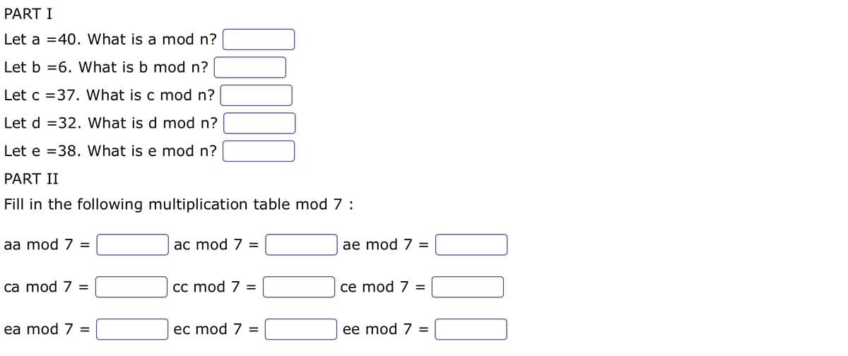 PART I
Let a 40. What is a mod n?
Let b
6. What is b mod n?
Let c =37. What is c mod n?
Let d 32. What is d mod n?
Let e 38. What is e mod n?
=
PART II
Fill in the following multiplication table mod 7:
aa mod 7 =
ca mod 7 =
ea mod 7
=
ac mod 7 =
cc mod 7 =
ec mod 7 =
ae mod 7 =
ce mod 7 =
ee mod 7 =
000