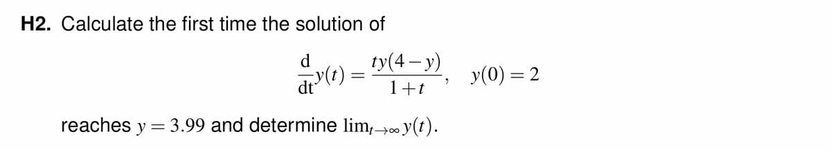 H2. Calculate the first time the solution of
d
y(t)
=
ty(4-y)
1+t
reaches y = 3.99 and determine lim, y(t).
18
9
y(0) = 2