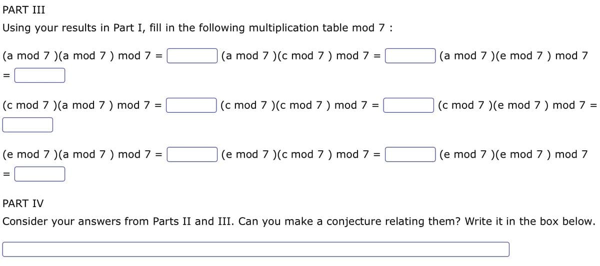 PART III
Using your results in Part I, fill in the following multiplication table mod 7:
(a mod 7 )(c mod 7 ) mod 7 =
(a mod 7 )(a mod 7 ) mod 7
=
=
(c mod 7 )(a mod 7 ) mod 7
=
(e mod 7 )(a mod 7 ) mod 7 =
=
(c mod 7 )(c mod 7 ) mod 7
=
(e mod 7 )(c mod 7 ) mod 7 =
(a mod 7 )(e mod 7 ) mod 7
(c mod 7 )(e mod 7 ) mod 7 =
(e mod 7 )(e mod 7 ) mod 7
PART IV
Consider your answers from Parts II and III. Can you make a conjecture relating them? Write it in the box below.