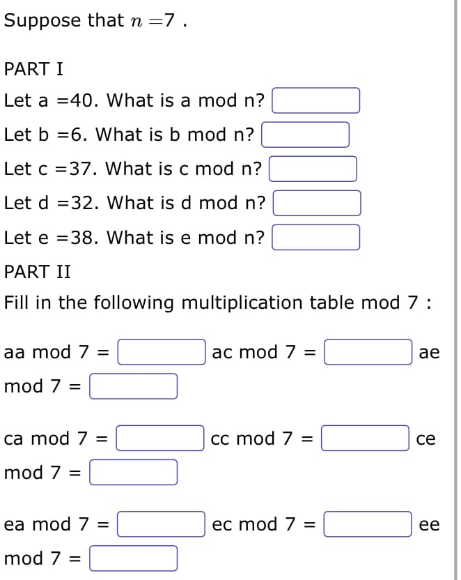 Suppose that n = 7.
PART I
Let a 40. What is a mod n?
Let b 6. What is b mod n?
Let c =37. What is c mod n?
Let d =32. What is d mod n?
Let e =38. What is e mod n?
PART II
Fill in the following multiplication table mod 7:
aa mod 7 =
mod 7 =
ca mod 7 =
40
mod 7 =
ea mod 7 =
mod 7 =
ac mod 7 =
cc mod 7 =
ec mod 7 =
ae
ce
ee