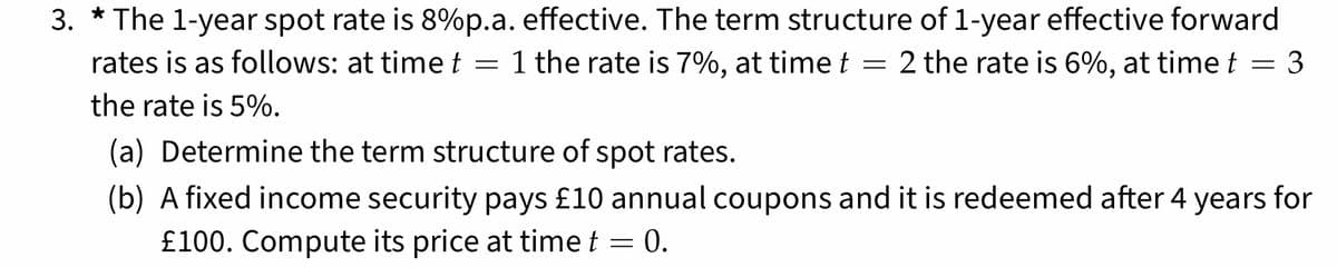 3.
The 1-year spot rate is 8%p.a. effective. The term structure of 1-year effective forward
rates is as follows: at time t = 1 the rate is 7%, at time t = 2 the rate is 6%, at time t = 3
the rate is 5%.
(a) Determine the term structure of spot rates.
(b) A fixed income security pays £10 annual coupons and it is redeemed after 4 years for
£100. Compute its price at time t = 0.