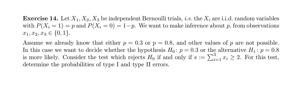 Exercise 14. Let X₁, X2, X3 be independent Bernoulli trials, i.e. the X; are i.i.d. random variables
with P(X₂ = 1) = p and P(X; = 0) = 1-p. We want to make inference about p, from observations
x1, x2, x3 = {0, 1}.
-
Assume we already know that either p = 0.3 or p = 0.8, and other values of p are not possible.
In this case we want to decide whether the hypothesis Ho: p = 0.3 or the alternative H₁: p = 0.8
is more likely. Consider the test which rejects Ho if and only if s := ³-₁ ; ≥ 2. For this test,
determine the probabilities of type I and type II errors.