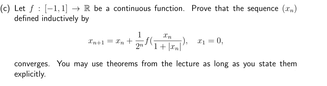(c) Let ƒ : [−1,1] → R be a continuous function. Prove that the sequence (™)
defined inductively by
1
Xn+1 = Xn + 2nf (
Xn
1+|xn|
x1 = 0,
converges. You may use theorems from the lecture as long as you state them
explicitly.