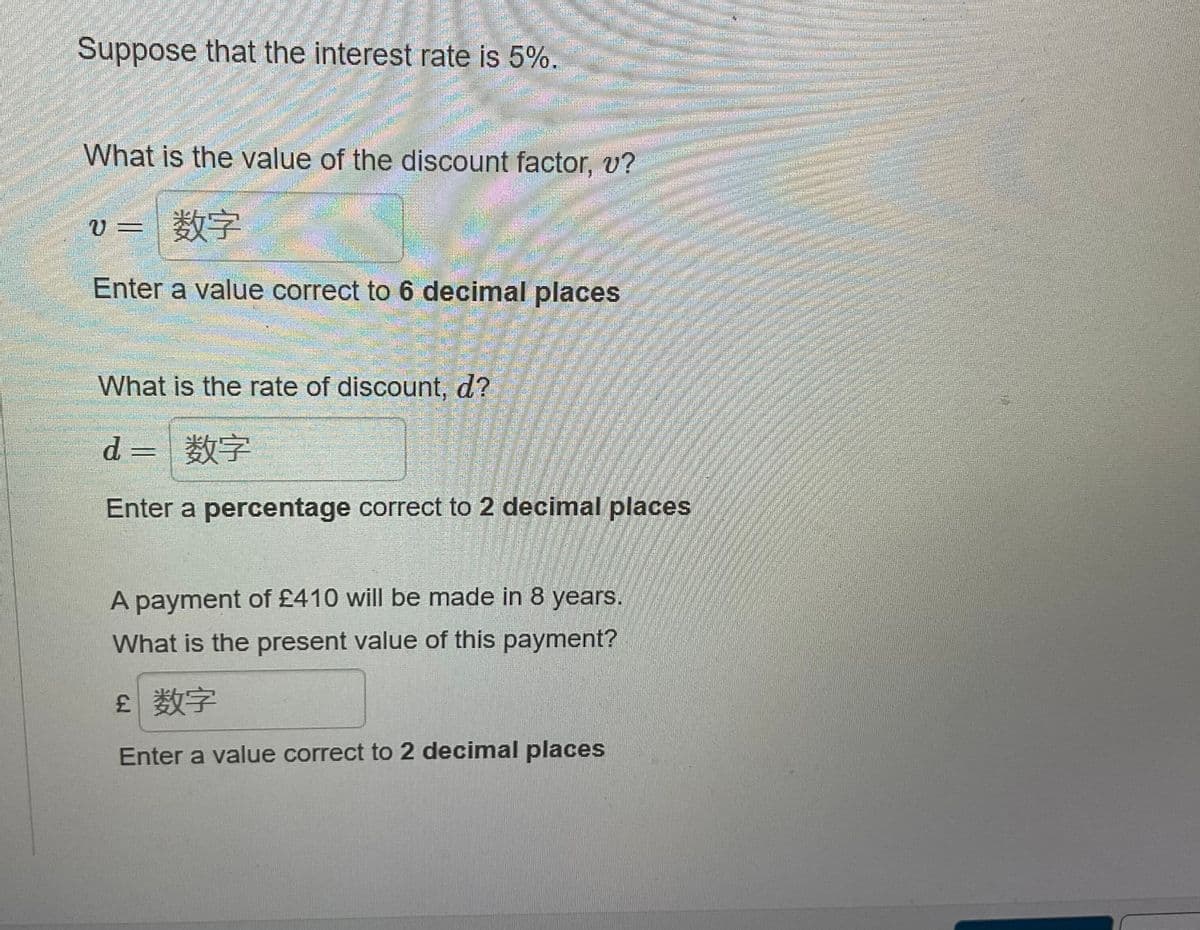 Suppose that the interest rate is 5%.
ކ އތރ
What is the value of the discount factor, v?
U=数字
Enter a value correct to 6 decimal places
What is the rate of discount, d?
d =
7
Enter a percentage correct to 2 decimal places
A payment of £410 will be made in 8 years.
What is the present value of this payment?
£ 数字
Enter a value correct to 2 decimal places