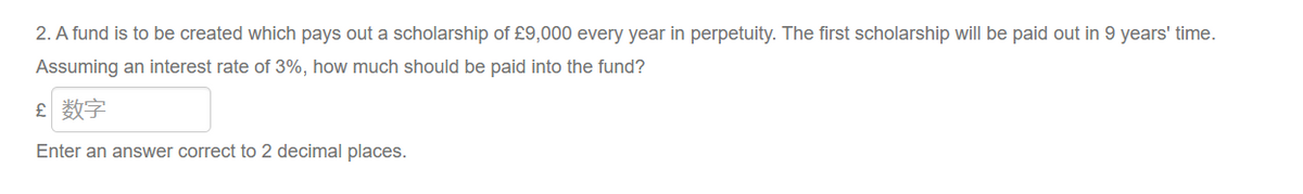 2. A fund is to be created which pays out a scholarship of £9,000 every year in perpetuity. The first scholarship will be paid out in 9 years' time.
Assuming an interest rate of 3%, how much should be paid into the fund?
£ 数字
Enter an answer correct to 2 decimal places.