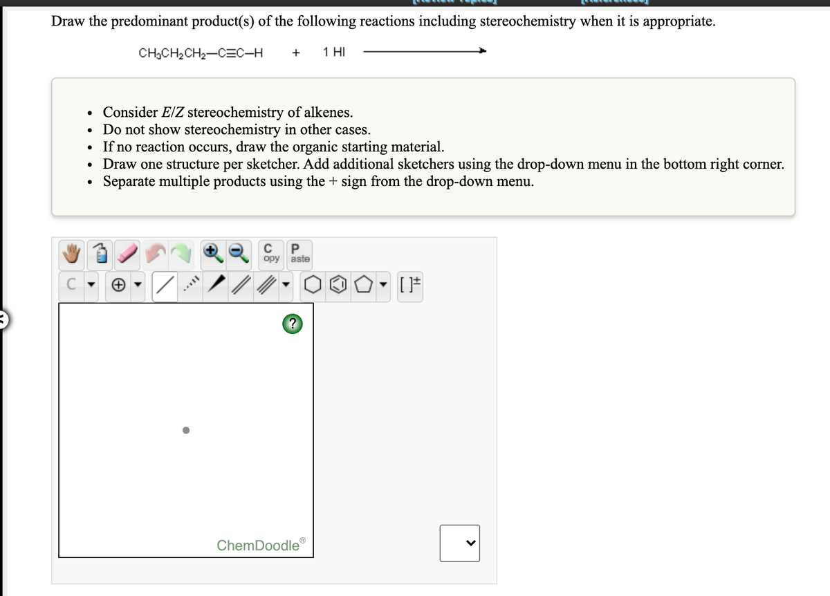 Draw the predominant product(s) of the following reactions including stereochemistry when it is appropriate.
CH,CH2CH2-CEC-H
+
1 HI
Consider E/Z stereochemistry of alkenes.
• Do not show stereochemistry in other cases.
If no reaction occurs, draw the organic starting material.
Draw one structure per sketcher. Add additional sketchers using the drop-down menu in the bottom right corner.
Separate multiple products using the + sign from the drop-down menu.
C
opy aste
ChemDoodle®
>
