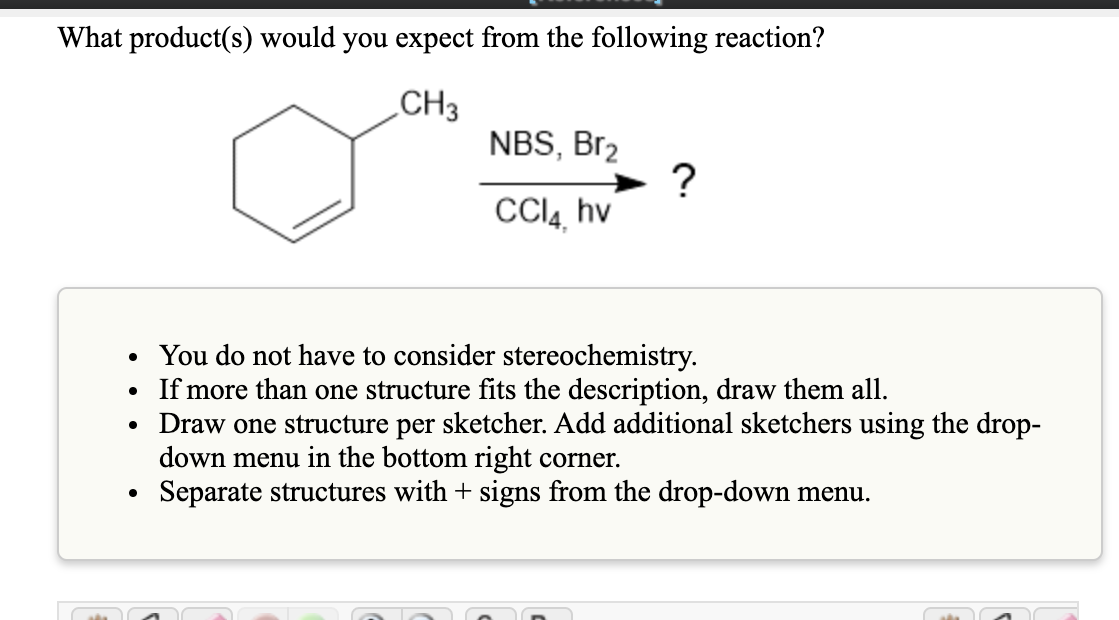 What product(s) would you expect from the following reaction?
„CH3
NBS, Br2
CCI4, hv
• You do not have to consider stereochemistry.
• If more than one structure fits the description, draw them all.
• Draw one structure per sketcher. Add additional sketchers using the drop-
down menu in the bottom right corner.
Separate structures with + signs from the drop-down menu.
