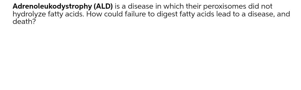 Adrenoleukodystrophy (ALD) is a disease in which their peroxisomes did not
hydrolyze fatty acids. How could failure to digest fatty acids lead to a disease, and
death?
