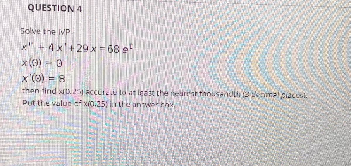 QUESTION 4
Solve the IVP
x" + 4 x'+29 x-68 et
x'(0) = 8
then find x(0.25) accurate to at least the nearest thousandth (3 decimal places).
Put the value of x(0.25) in the answer box.
