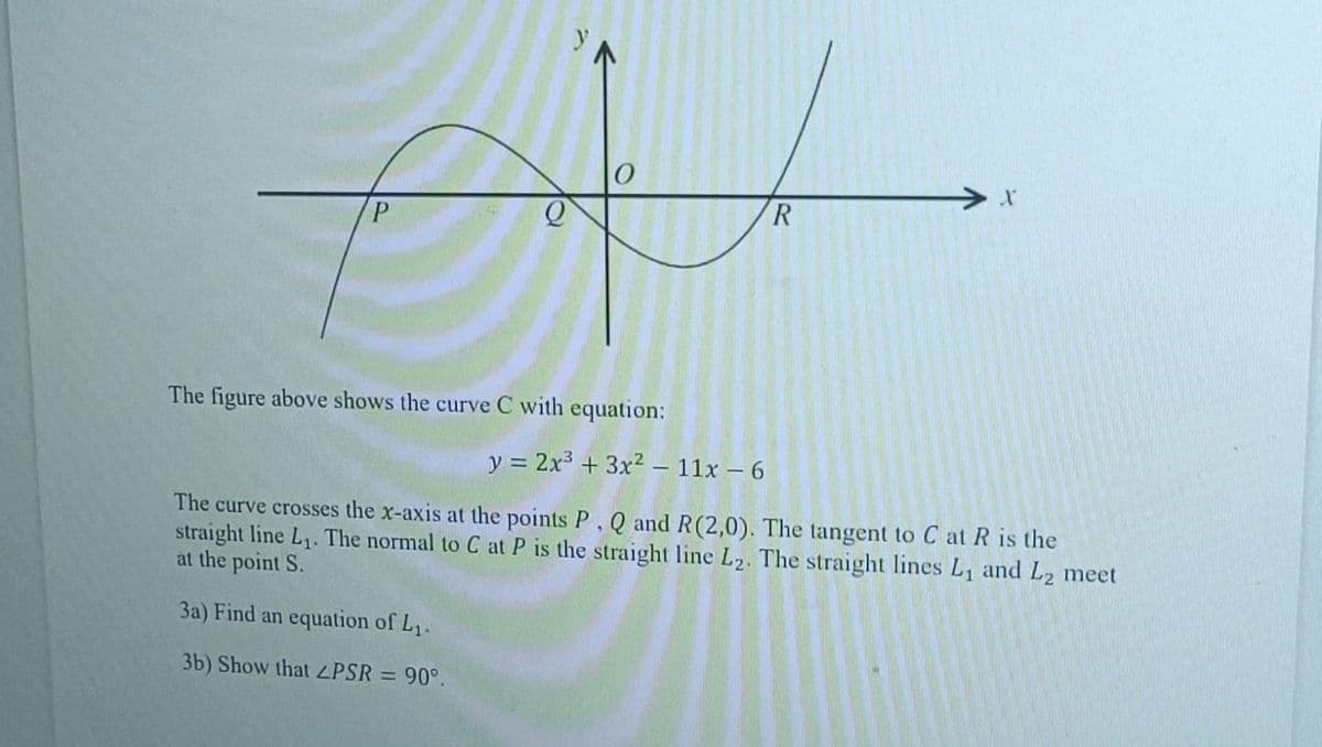 ett
R
P
The figure above shows the curve C with equation:
X
y = 2x³ + 3x² - 11x - 6
The curve crosses the x-axis at the points P, Q and R(2,0). The tangent to C at R is the
straight line L₁. The normal to C at P is the straight line L2. The straight lines L₁ and L2 meet
at the point S.
3a) Find an equation of L₁.
3b) Show that LPSR = 90°.