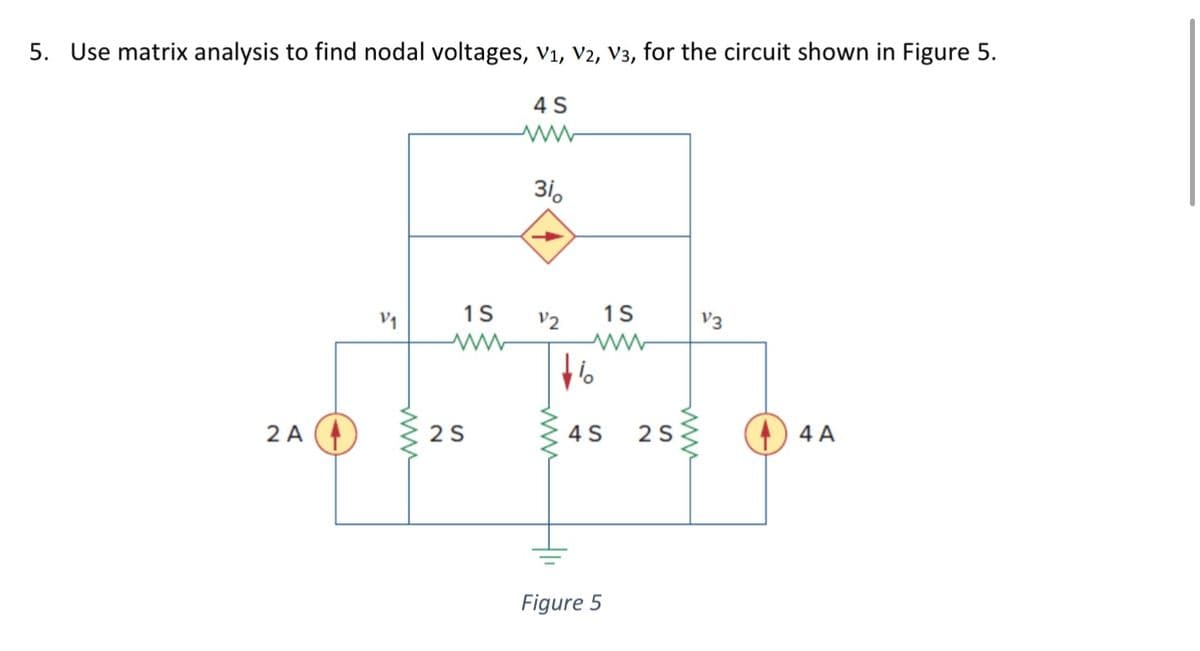 5. Use matrix analysis to find nodal voltages, V₁, V2, V3, for the circuit shown in Figure 5.
4 S
2 A
V₁
1S
2 S
3i。
V2
www
1S
ww
4 S
Figure 5
2 S
www
V3
4 A