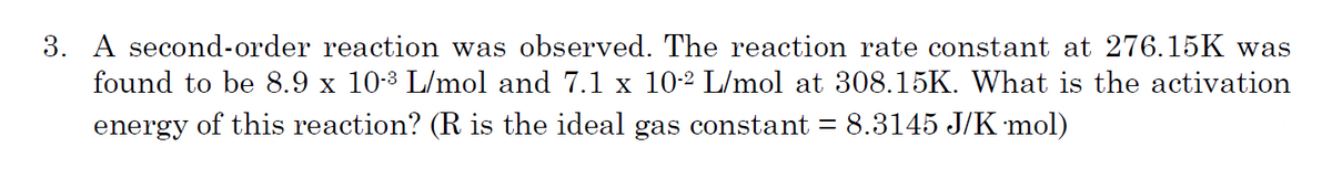 3. A second-order reaction was observed. The reaction rate constant at 276.15K was
found to be 8.9 x 10-3 L/mol and 7.1 x 10-2 L/mol at 308.15K. What is the activation
energy of this reaction? (R is the ideal gas constant = 8.3145 J/K mol)
