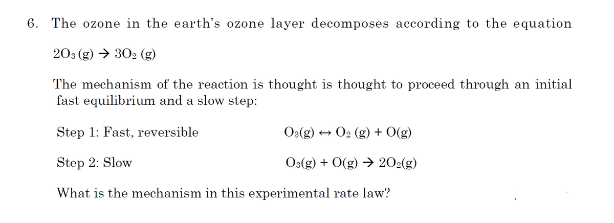 6. The ozone in the earth's ozone layer decomposes according to the equation
203 (g) → 302 (g)
The mechanism of the reaction is thought is thought to proceed through an initial
fast equilibrium and a slow step:
Step 1: Fast, reversible
O3(g)
+ O2 (g) + 0(g)
Step 2: Slow
O:(g) + 0(g) → 202(g)
What is the mechanism in this experimental rate law?
