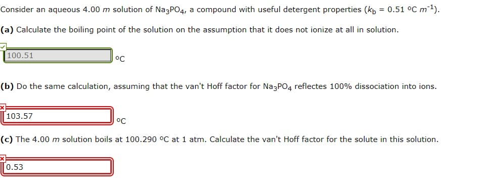 Consider an aqueous 4.00 m solution of NazP04, a compound with useful detergent properties (kp = 0.51 °C m1).
(a) Calculate the boiling point of the solution on the assumption that it does not ionize at all in solution.
100.51
(b) Do the same calculation, assuming that the van't Hoff factor for Na3PO4 reflectes 100% dissociation into ions.
103.57
°C
(c) The 4.00 m solution boils at 100.290 °C at 1 atm. Calculate the van't Hoff factor for the solute in this solution.
0.53

