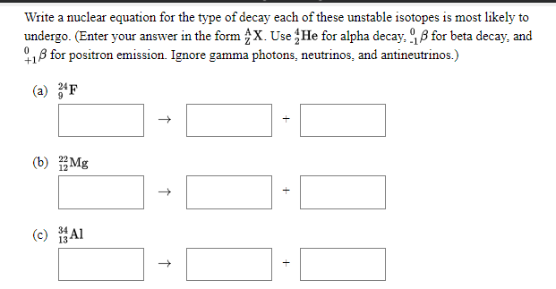 Write a nuclear equation for the type of decay each of these unstable isotopes is most likely to
undergo. (Enter your answer in the form X. Use He for alpha decay, 9 8 for beta decay, and
18 for positron emission. Ignore gamma photons, neutrinos, and antineutrinos.)
(a) F
(b) Mg
(c) Al
13

