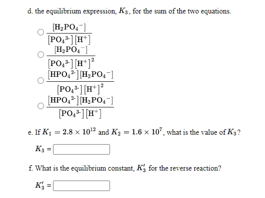 d. the equilibrium expression, K3, for the sum of the two equations.
[H2PO4-]
[PO,*] [H*]
[H,PO4]
[PO, ] [H*]°
[HPO,2] [H;PO,-)
[PO,*] [H*]*
[HPO,2][H2PO4¯]
[PO,*][H*]
e. If K1
2.8 x 1012 and K2 = 1.6 × 10", what is the value of K3?
K3 =
f. What is the equilibrium constant, Kg for the reverse reaction?
K =
