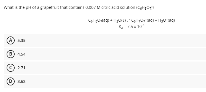What is the pH of a grapefruit that contains 0.007 M citric acid solution (CGH3O7)?
CGH3O7(aq) + H2O(8) = CgH;O7"(aq) + H3O*(aq)
K3 = 7.5 x 10-4
(А) 5.35
В) 4.54
2.71
D) 3.62
