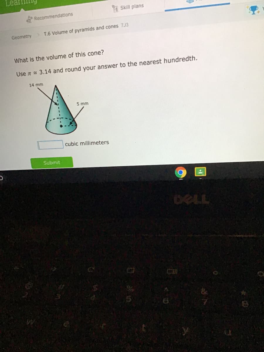 Skill plans
Recommendations
Geometry
> T.6 Volume of pyramids and cones 7J3
What is the volume of this cone?
Use A 3.14 and round your answer to the nearest hundredth.
14 mm
5 mm
cubic millimeters
Submit
DELL
