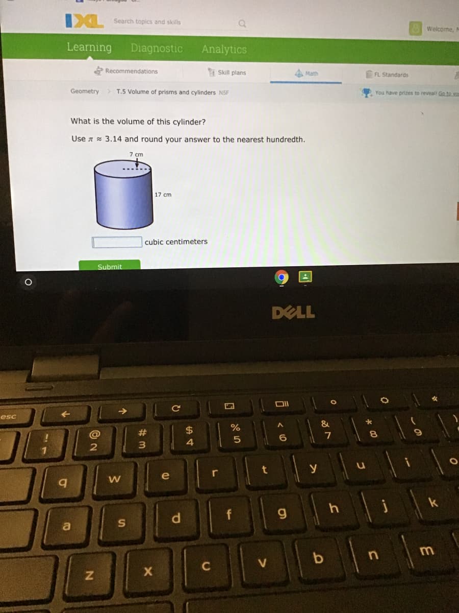 IXL
Search topics and skills
Welcome, M
Learning
Diagnostic
Analytics
E Recommendations
Skill plans
A Math
FL Standards
Geometry
> T.5 Volume of prisms and cylinders N5F
You have prizes to reveall Go to yo
What is the volume of this cylinder?
Use A 3.14 and round your answer to the nearest hundredth.
7 cm
17 cm
cubic centimeters
Submit
DELL
esc
&
@
23
3.
4
t
y
e
V
