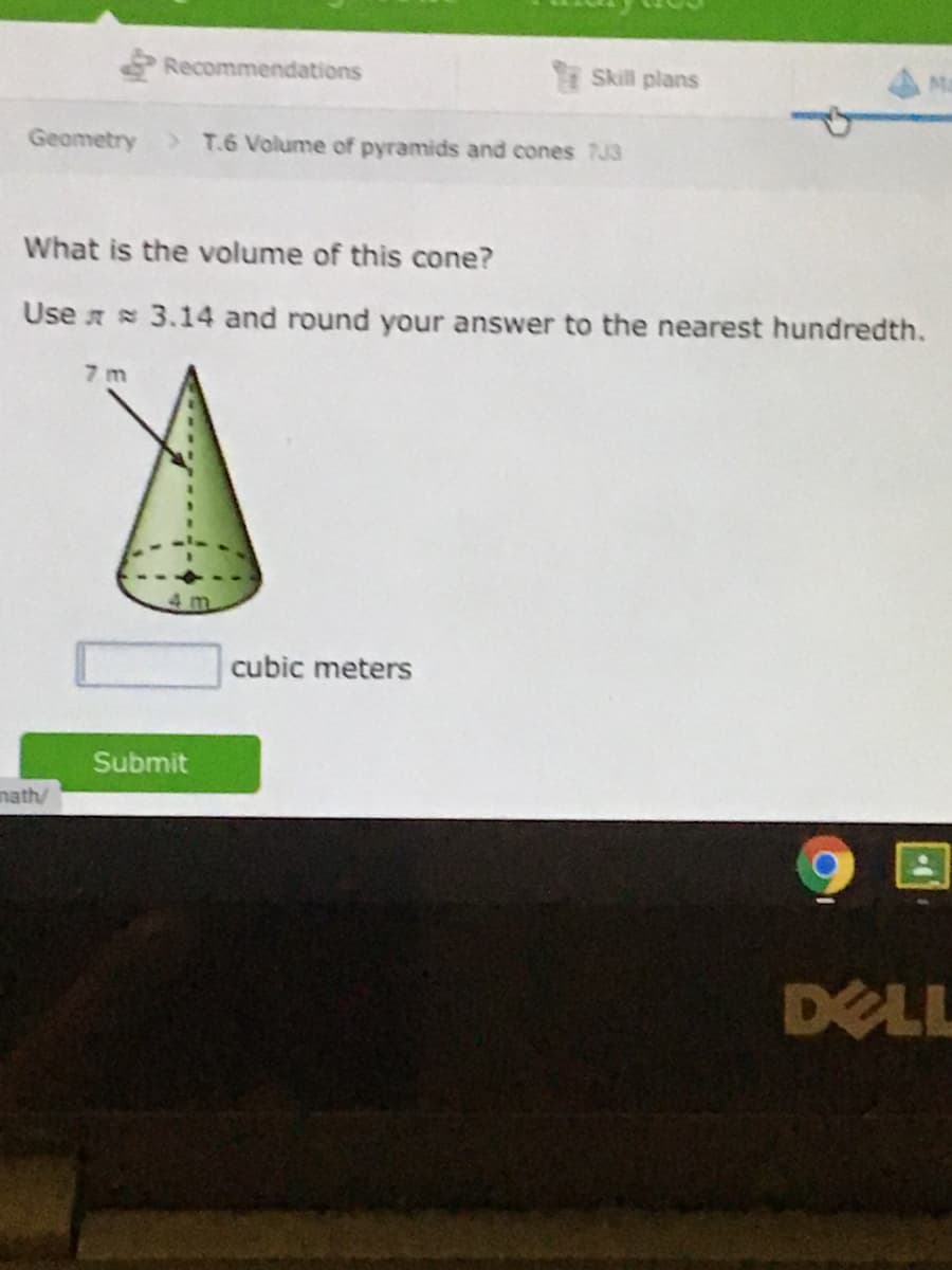 Recommendations
Skill plans
Geometry
>T.6 Volume of pyramids and cones 7J3
What is the volume of this cone?
Use r 3.14 and round your answer to the nearest hundredth.
7 m
4 m.
cubic meters
Submit
nath/
DELL
