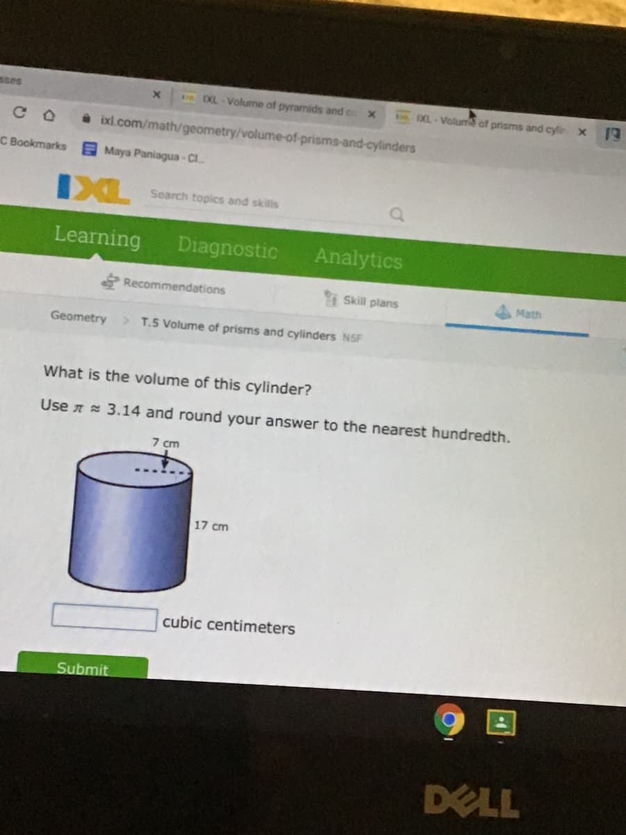 sses
DXL-Volume of pyramids and co x
XL-Volume of prisms and cyle X T
a ixl.com/math/geometry/volume-of-prisms-and-cylinders
C Bookmarks Maya Paniagua- Cl
IXL
Search topics and skills
Learning
Diagnostic
Analytics
Recommendations
i Skill plans
Math
Geometry
> T.5 Volume of prisms and cylinders NSF
What is the volume of this cylinder?
Use n = 3.14 and round your answer to the nearest hundredth.
7 cm
17 cm
cubic centimeters
Submit
DELL
