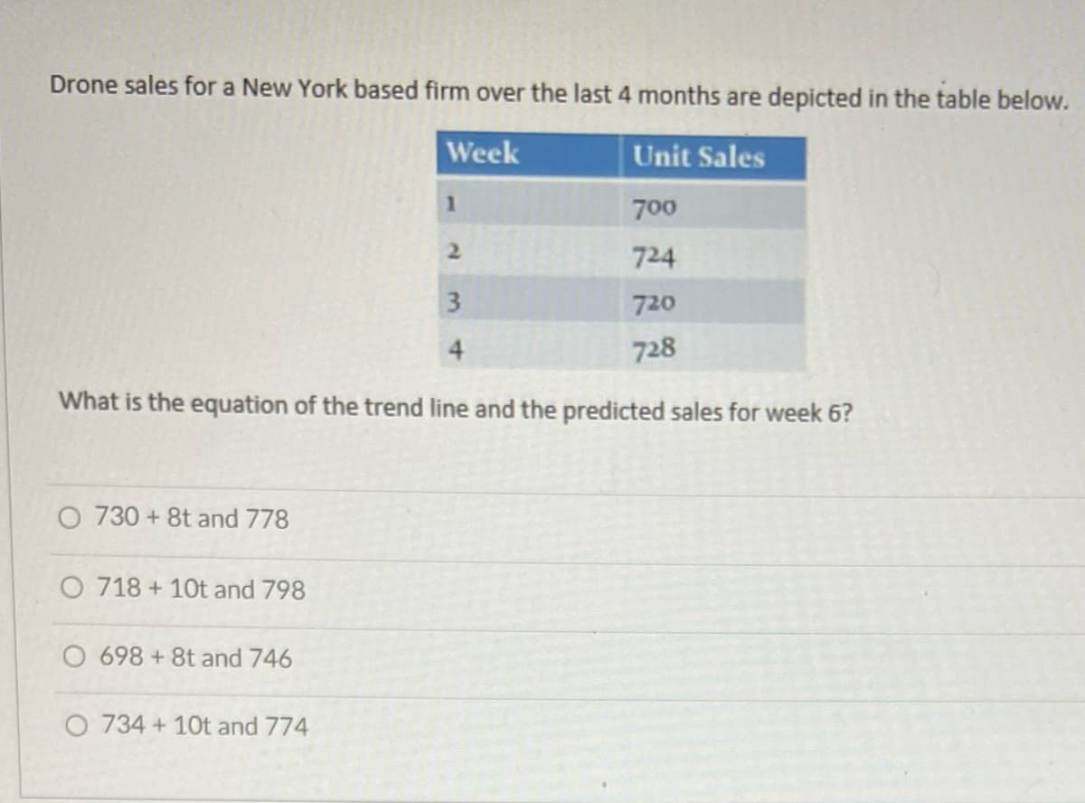 Drone sales for a New York based firm over the last 4 months are depicted in the table below.
Week
Unit Sales
700
724
720
728
O 730 +8t and 778
3
4
What is the equation of the trend line and the predicted sales for week 6?
O 718 + 10t and 798
O 698 +8t and 746
1
O 734 + 10t and 774
2