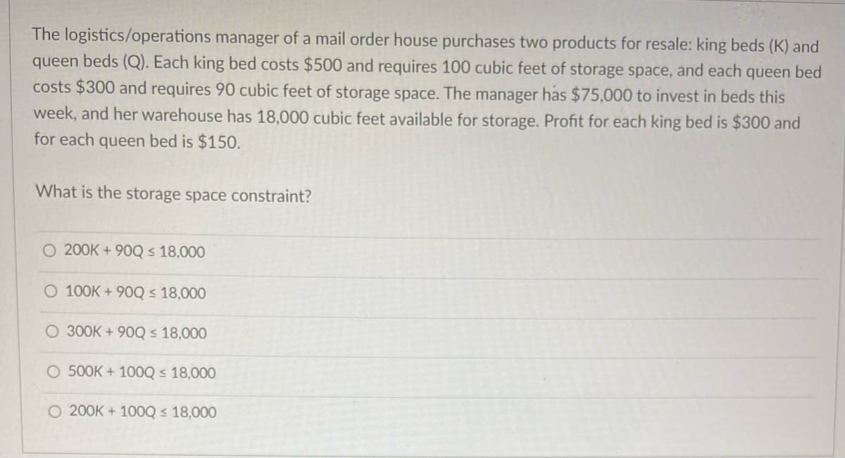 The logistics/operations manager of a mail order house purchases two products for resale: king beds (K) and
queen beds (Q). Each king bed costs $500 and requires 100 cubic feet of storage space, and each queen bed
costs $300 and requires 90 cubic feet of storage space. The manager has $75,000 to invest in beds this
week, and her warehouse has 18,000 cubic feet available for storage. Profit for each king bed is $300 and
for each queen bed is $150.
What is the storage space constraint?
O 200K+90Q ≤ 18,000
O 100K+90Q ≤ 18,000
O 300K+ 90Q ≤ 18,000
O 500K+ 1000 ≤ 18,000
O 200K+ 100Q ≤ 18,000