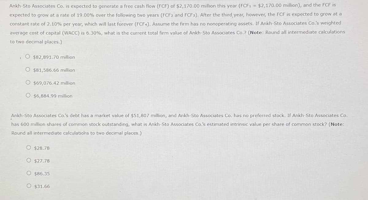 Ankh-Sto Associates Co. is expected to generate a free cash flow (FCF) of $2,170.00 million this year (FCF1 = $2,170.00 million), and the FCF is
expected to grow at a rate of 19.00% over the following two years (FCF2 and FCF3). After the third year, however, the FCF is expected to grow at a
constant rate of 2.10% per year, which will last forever (FCF4). Assume the firm has no nonoperating assets. If Ankh-Sto Associates Co.'s weighted
average cost of capital (WACC) is 6.30%, what is the current total firm value of Ankh-Sto Associates Co.? (Note: Round all intermediate calculations
to two decimal places.)
1
O $82,891.70 million
O $81,586.66 million
O $69,076.42 million
O $6,884.99 million
Ankh-Sto Associates Co.'s debt has a market value of $51,807 million, and Ankh-Sto Associates Co. has no preferred stock. If Ankh-Sto Associates Co.
has 600 million shares of common stock outstanding, what is Ankh-Sto Associates Co.'s estimated intrinsic value per share of common stock? (Note:
Round all intermediate calculations to two decimal places.)
O $28.78
O $27.78
O $86.35
O $31.66