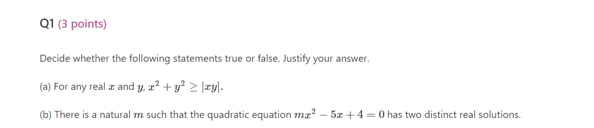 Q1 (3 points)
Decide whether the following statements true or false. Justify your answer.
(a) For any real x and y, x? + y? > |xy|.
(b) There is a natural m such that the quadratic equation mx² – 5x + 4= 0 has two distinct real solutions.
