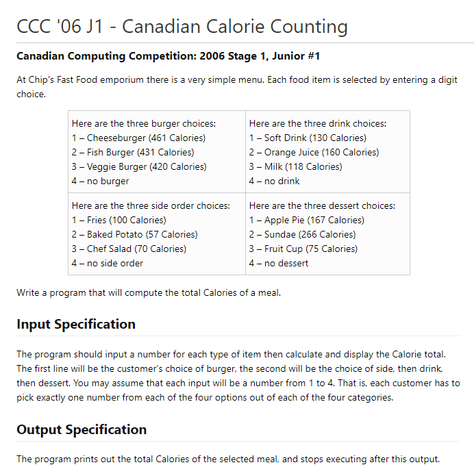 CCC '06 J1 - Canadian Calorie Counting
Canadian Computing Competition: 2006 Stage 1, Junior #1
At Chip's Fast Food emporium there is a very simple menu. Each food item is selected by entering a digit
choice.
Here are the three burger choices:
Here are the three drink choices:
1- Cheeseburger (461 Calories)
1- Soft Drink (130 Calories)
2- Fish Burger (431 Calories)
2- Orange Juice (160 Calories)
3 - Veggie Burger (420 Calories)
3 - Milk (118 Calories)
4 - no burger
4 - no drink
Here are the three side order choices:
Here are the three dessert choices:
1- Fries (100 Calories)
1- Apple Pie (167 Calories)
2 - Sundae (266 Calories)
2- Baked Potato (57 Calories)
3- Chef Salad (70 Calories)
3 - Fruit Cup (75 Calories)
4- no side order
4 - no dessert
Write a program that will compute the total Calories of a meal.
Input Specification
The program should input a number for each type of item then calculate and display the Calorie total.
The first line will be the customer's choice of burger, the second will be the choice of side, then drink
then dessert. You may assume that each input will be a number from 1 to 4. That is, each customer has to
pick exactly one number from each of the four options out of each of the four categories.
Output Specification
The program prints out the total Calories of the selected meal, and stops executing after this output.
