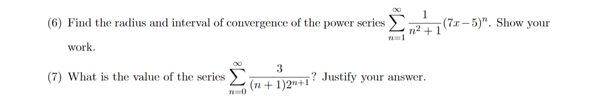 (6) Find the radius and interval of convergence of the power series
1
(7x-5)". Show your
n² + 1
n=1
work.
3
(7) What is the value of the series >
? Justify your answer.
(n + 1)2"+1
n=0
