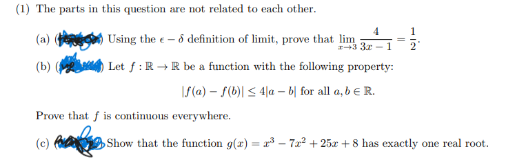 (1) The parts in this question are not related to each other.
4
Using the e - ô definition of limit, prove that lim
1
(a)
I+3 3x - 1
(b) (
Let f : R → R be a function with the following property:
|f(a) – f(b)| < 4|a – b| for all a, b E R.
Prove that f is continuous everywhere.
(c)
Show that the function g(x) = x³ – 7x² + 25x + 8 has exactly one real root.
