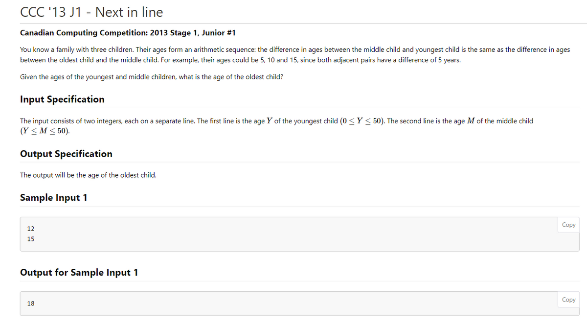 CCC '13 J1 - Next in line
Canadian Computing Competition: 2013 Stage 1, Junior #1
You know a family with three children. Their ages form an arithmetic sequence: the difference in ages between the middle child and youngest child is the same as the difference in ages
between the oldest child and the middle child. For example, their ages could be 5, 10 and 15, since both adjacent pairs have a difference of 5 years.
Given the ages of the youngest and middle children, what is the age of the oldest child?
Input Specification
The input consists of two integers, each on a separate line. The first line is the age Y of the youngest child (0 <Y < 50). The second line is the age M of the middle child
(Y < M < 50).
Output Specification
The output will be the age of the oldest child.
Sample Input 1
Copy
12
15
Output for Sample Input 1
Copy
18
