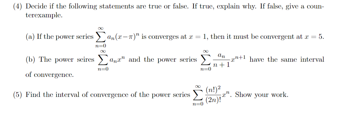(4) Decide if the following statements are true or false. If true, explain why. If false, give a coun-
terexample.
(a) If the power series > an(x – 1)" is converges at x =
1, then it must be convergent at r = 5.
n=0
An
-xn+1 have the same interval
п+1
n=0
(b) The power seires
Amx" and the power series
n=0
of convergence.
(n!)²
;a". Show your work.
(5) Find the interval of convergence of the power series
(2n)!
n=0
