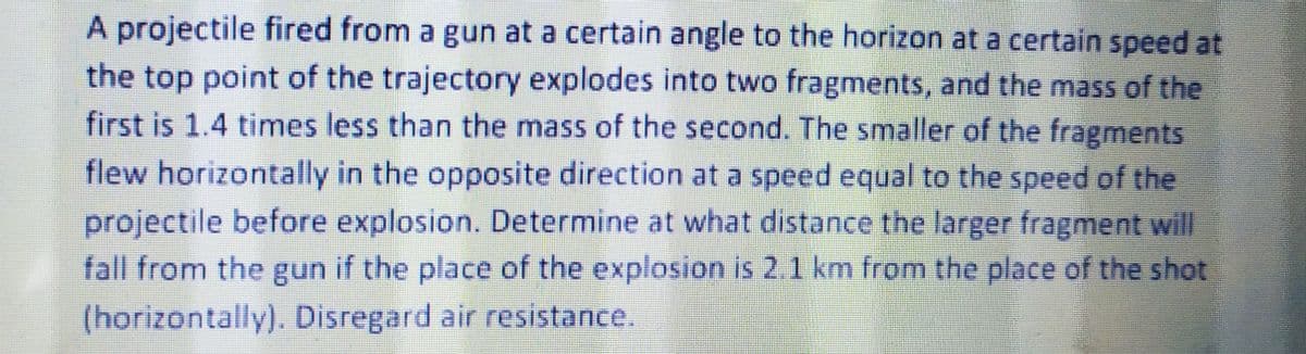 A projectile fired from a gun at a certain angle to the horizon at a certain speed at
the top point of the trajectory explodes into two fragments, and the mass of the
first is 1.4 times less than the mass of the second. The smaller of the fragments
flew horizontally in the opposite direction at a speed equal to the speed of the
projectile before explosion. Determine at what distance the larger fragment will
fall from the gun if the place of the explosion is 2.1 km from the place of the shot
(horizontally). Disregard air resistance.
