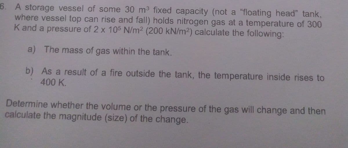 6. A storage vessel of some 30 m3 fixed capacity (not a "floating head" tank,
where vessel top can rise and fall) holds nitrogen gas at a temperature of 300
K and a pressure of 2 x 105 N/m2 (200 kN/m2) calculate the following:
a) The mass of gas within the tank.
b) As a result of a fire outside the tank, the temperature inside rises to
400 K.
Determine whether the volume or the pressure of the gas will change and then
calculate the magnitude (size) of the change.
