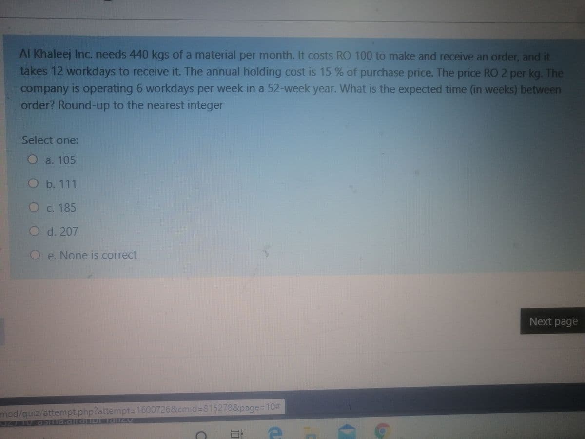 Al Khaleej Inc. needs 440 kgs of a material per month. It costs RO 100 to make and receive an order, and it
takes 12 workdays to receive it. The annual holding cost is 15 % of purchase price. The price RO 2 per kg. The
company is operating 6 workdays per week in a 52-week year. What is the expected time (in weeks) between
order? Round-up to the nearest integer
Select one:
O a. 105
O b. 111
Oc. 185
O d. 207
O e. None is correct
Next page
mod/quiz/attempt.php?attempt=D1600726&cmid%3815278&page=10%D
