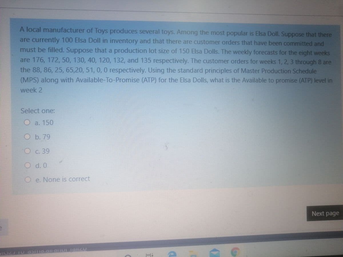 A local manufacturer of Toys produces several toys. Among the most popular is Elsa Doll. Suppose that there
are currently 100 Elsa Doll in inventory and that there are customer orders that have been committed and
must be filled. Suppose that a production lot size of 150 Elsa Dolls. The weekly forecasts for the eight weeks
are 176, 172, 50, 130, 40, 120, 132, and 135 respectively. The customer orders for weeks 1, 2, 3 through 8 are
the 88, 86, 25, 65,20, 51, 0, 0 respectively. Using the standard principles of Master Production Schedule
(MPS) along with Available-To-Promise (ATP) for the Elsa Dolls, what is the Available to promise (ATP) level in
week 2
Select one:
O a. 150
b. 79
O c. 39
O d. 0
Oe. None is correct
Next page
