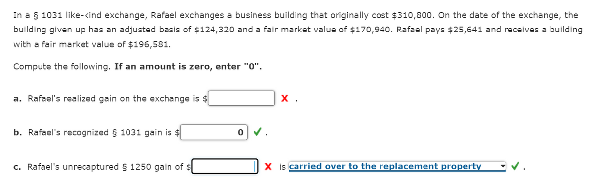 In a § 1031 like-kind exchange, Rafael exchanges a business building that originally cost $310,800. On the date of the exchange, the
building given up has an adjusted basis of $124,320 and a fair market value of $170,940. Rafael pays $25,641 and receives a building
with a fair market value of $196,581.
Compute the following. If an amount is zero, enter "0".
a. Rafael's realized gain on the exchange is $
b. Rafael's recognized § 1031 gain is $
c. Rafael's unrecaptured § 1250 gain of $
0.
X.
X is carried over to the replacement property