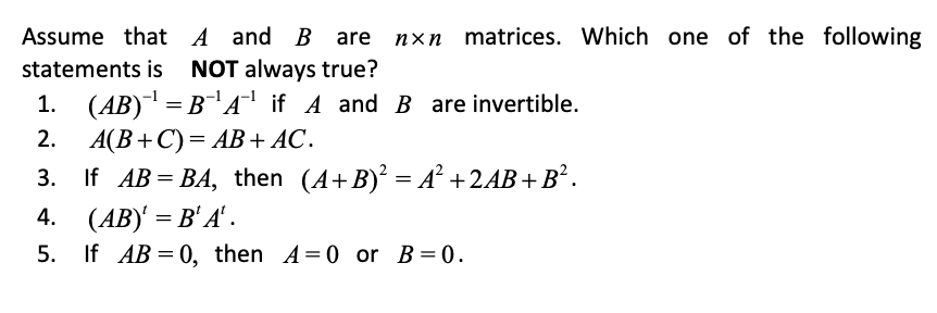 Assume that A and B are nxn matrices. Which one of the following
statements is NOT always true?
1. (AB)¯' = B¬Aª if A and B are invertible.
2.
A(B+C)= AB+ AC.
3. If AB = BA, then (A+B) = A² +2AB+B² .
4. (AB)' = B' A'.
5. If AB = 0, then A=0 or B= 0.
